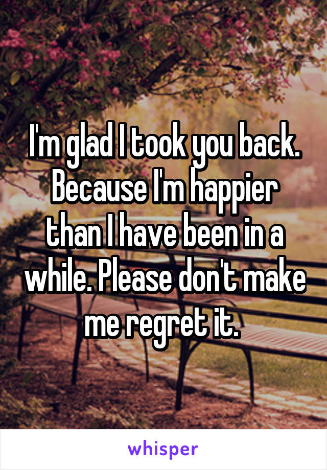 I'm glad I took you back. Because I'm happier than I have been in a while. Please don't make me regret it. 