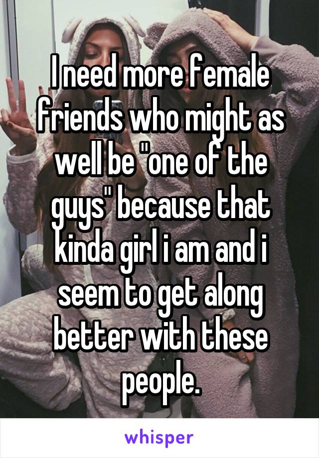 I need more female friends who might as well be "one of the guys" because that kinda girl i am and i seem to get along better with these people.