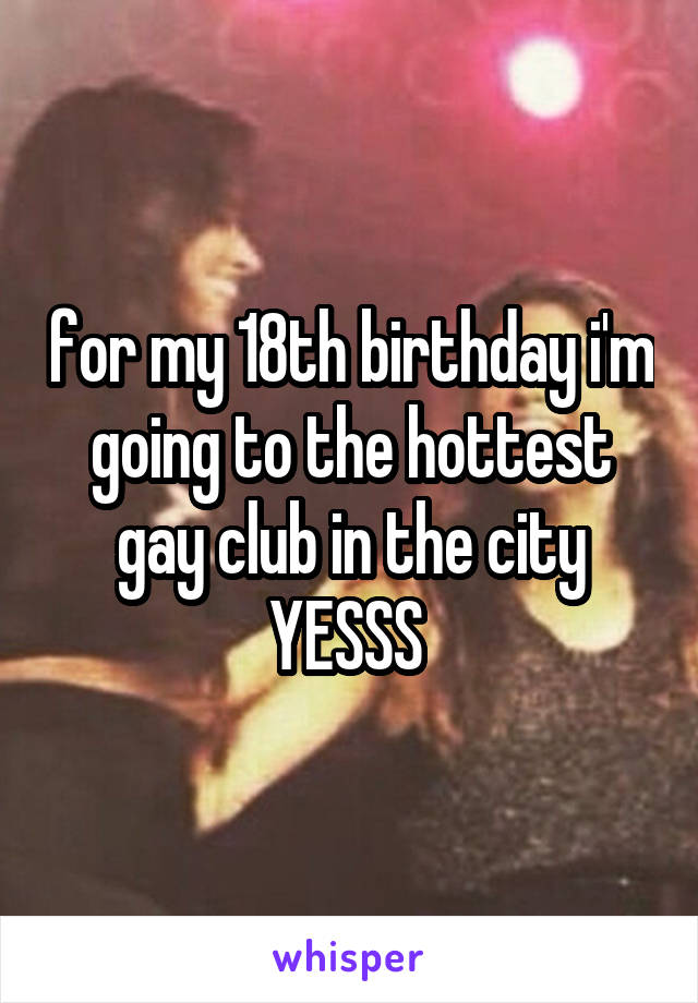 for my 18th birthday i'm going to the hottest gay club in the city YESSS 