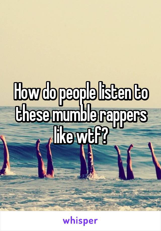 How do people listen to these mumble rappers like wtf?