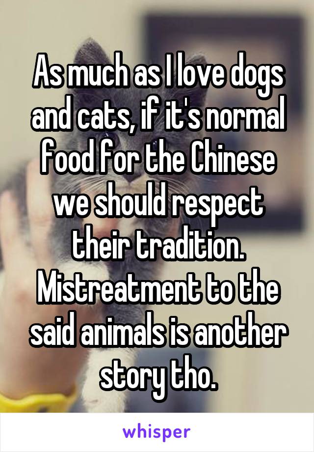 As much as I love dogs and cats, if it's normal food for the Chinese we should respect their tradition. Mistreatment to the said animals is another story tho.