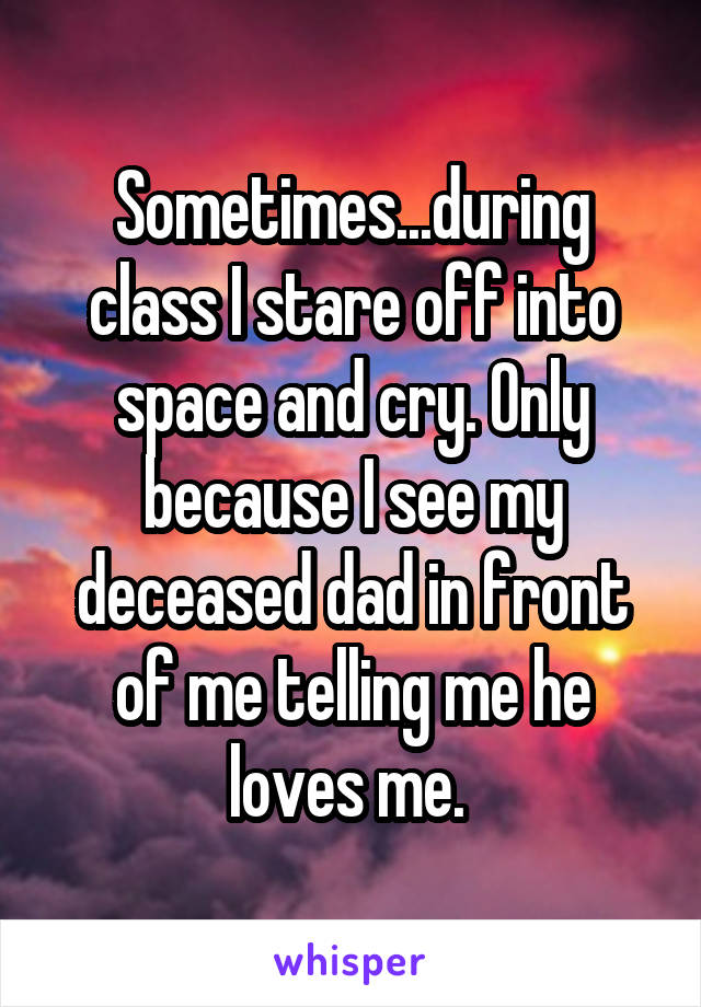 Sometimes...during class I stare off into space and cry. Only because I see my deceased dad in front of me telling me he loves me. 