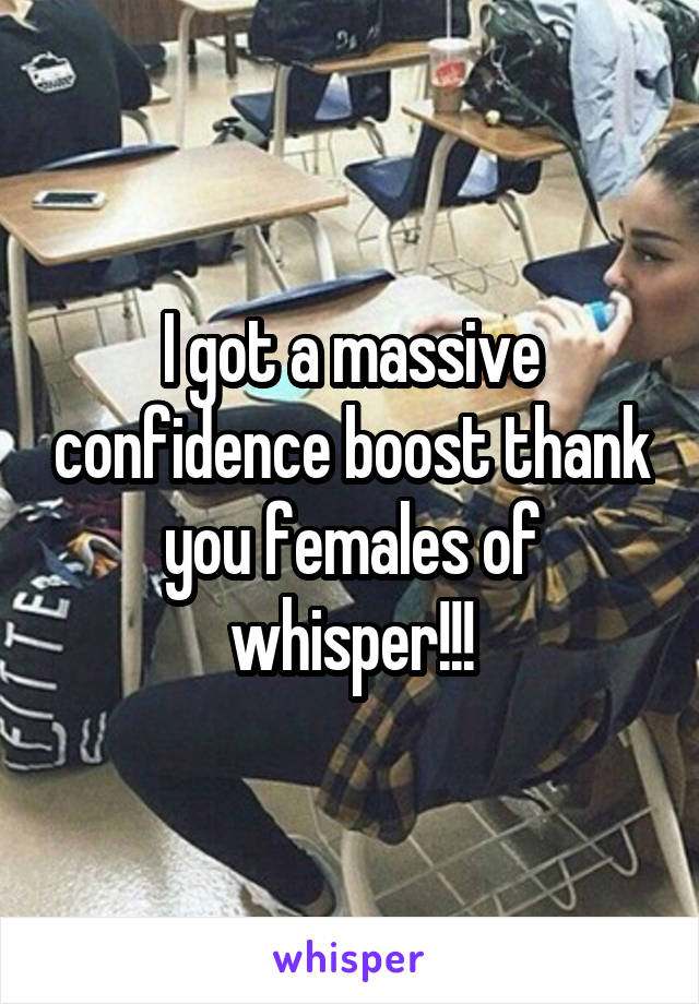 I got a massive confidence boost thank you females of whisper!!!
