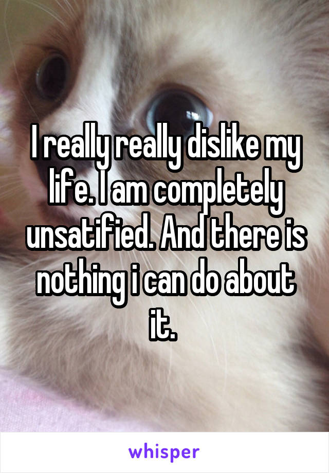 I really really dislike my life. I am completely unsatified. And there is nothing i can do about it. 