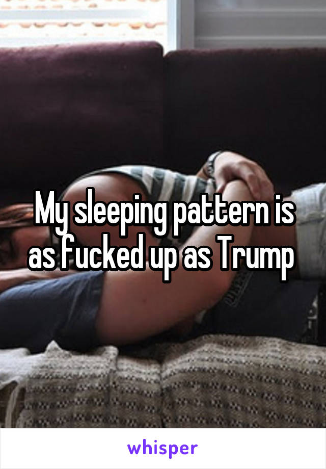 My sleeping pattern is as fucked up as Trump 