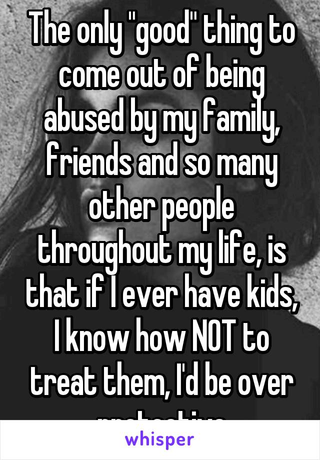 The only "good" thing to come out of being abused by my family, friends and so many other people throughout my life, is that if I ever have kids, I know how NOT to treat them, I'd be over protective
