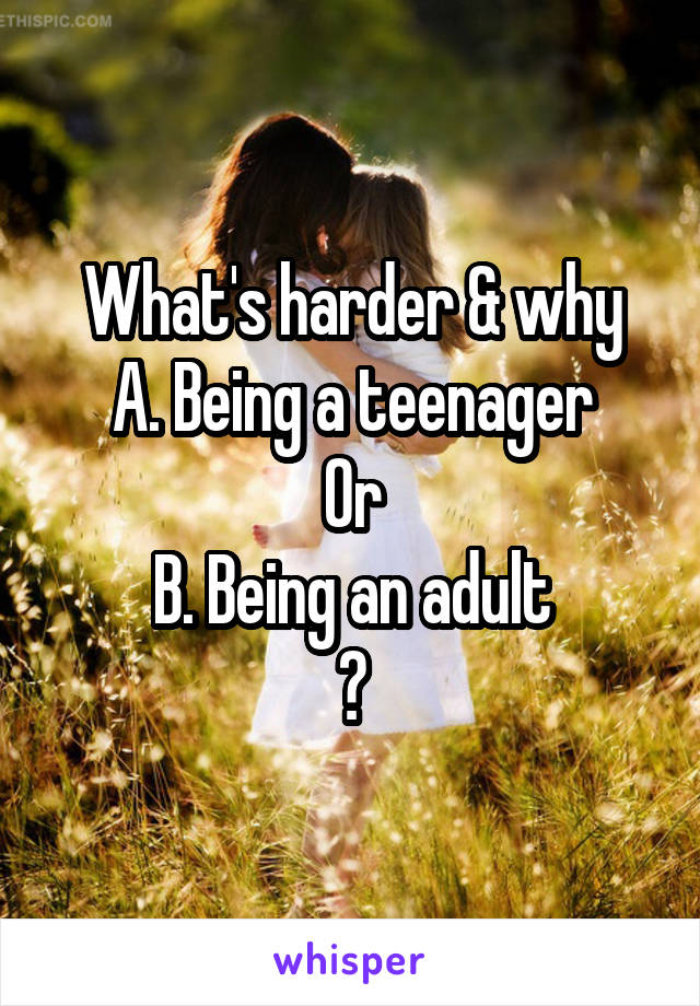 What's harder & why
A. Being a teenager
Or
B. Being an adult
?