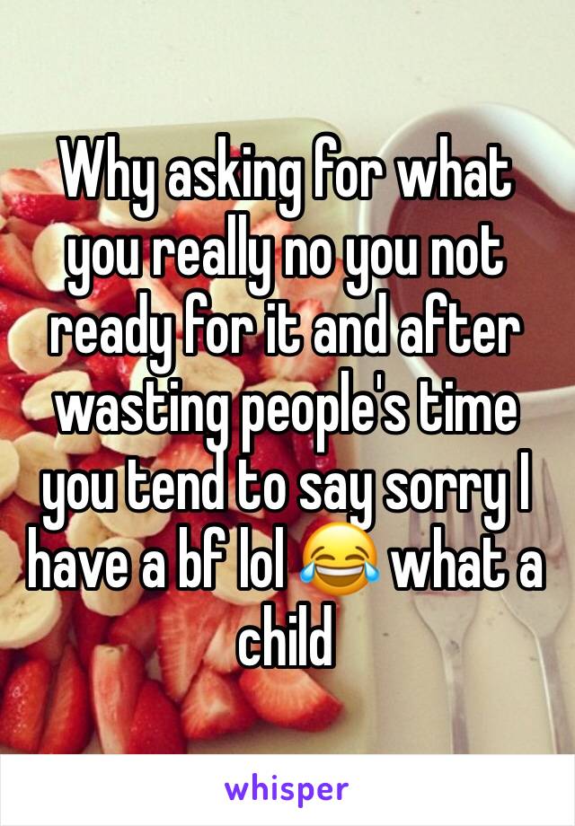 Why asking for what you really no you not ready for it and after wasting people's time you tend to say sorry I have a bf lol 😂 what a child 