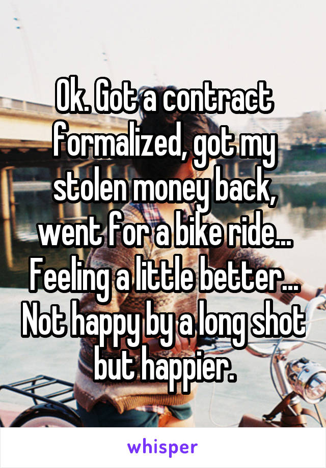 Ok. Got a contract formalized, got my stolen money back, went for a bike ride... Feeling a little better... Not happy by a long shot but happier.