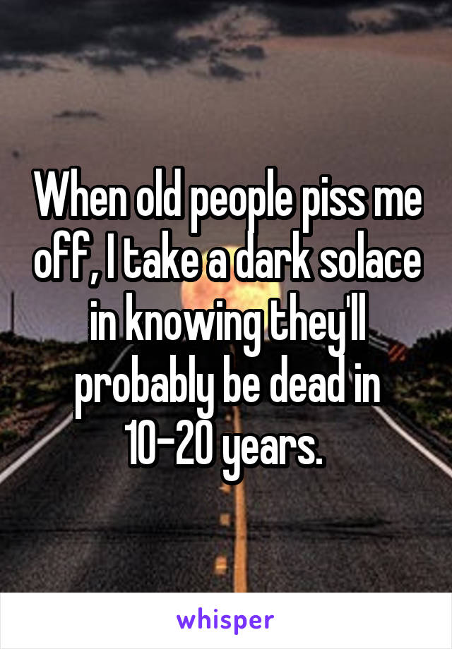 When old people piss me off, I take a dark solace in knowing they'll probably be dead in 10-20 years. 