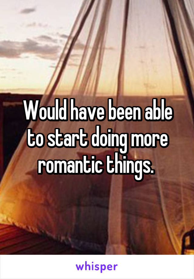 Would have been able to start doing more romantic things. 
