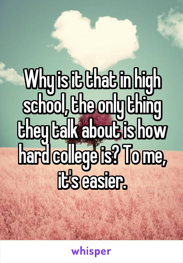 Why is it that in high school, the only thing they talk about is how hard college is? To me, it's easier.