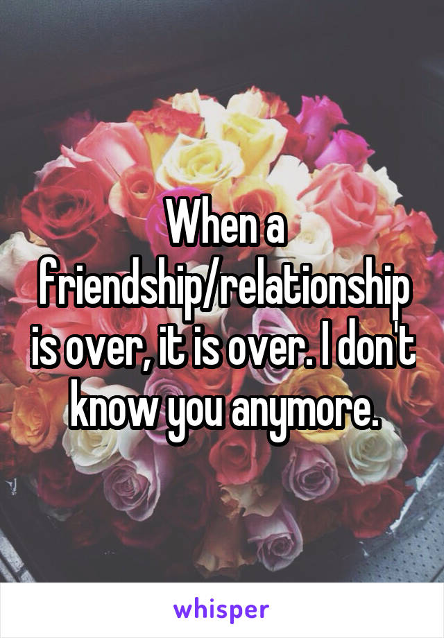 When a friendship/relationship is over, it is over. I don't know you anymore.