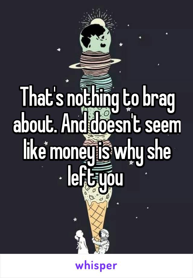 That's nothing to brag about. And doesn't seem like money is why she left you 