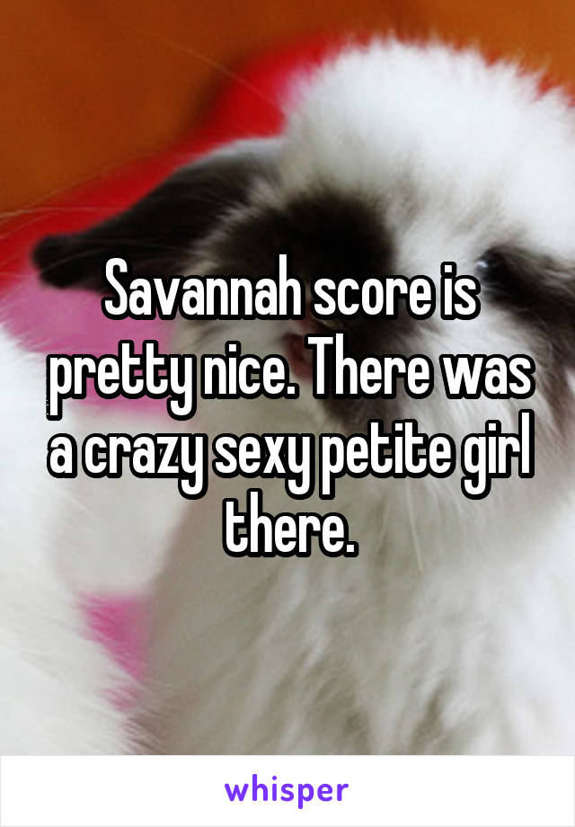 Savannah score is pretty nice. There was a crazy sexy petite girl there.