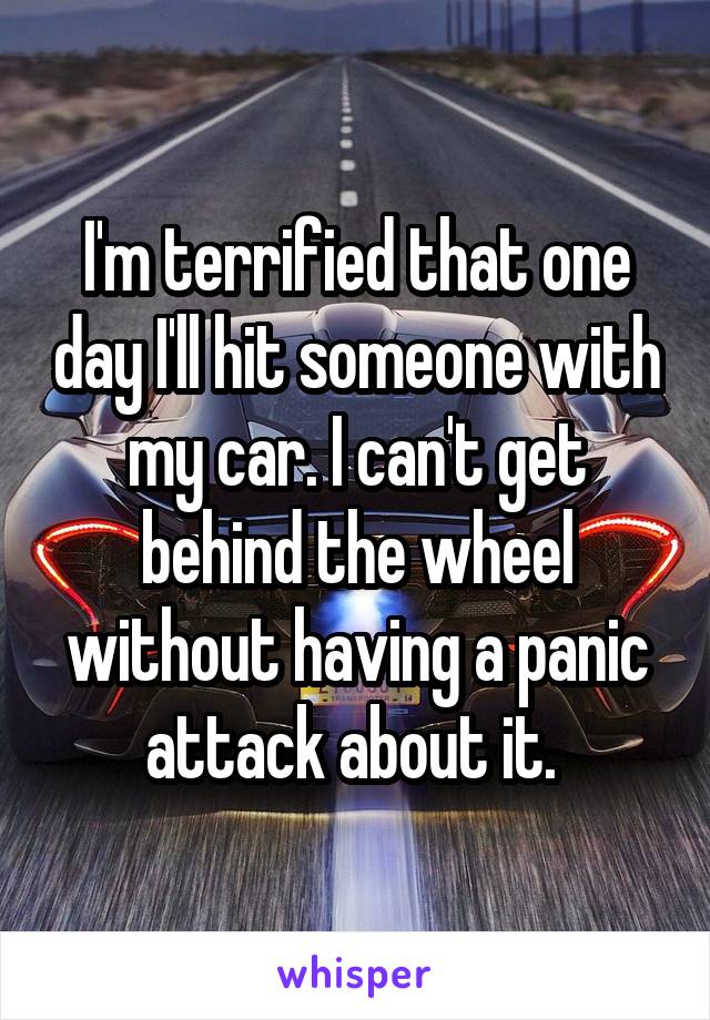 I'm terrified that one day I'll hit someone with my car. I can't get behind the wheel without having a panic attack about it. 