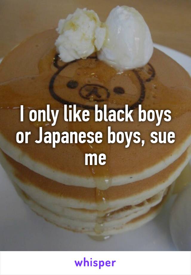 I only like black boys or Japanese boys, sue me