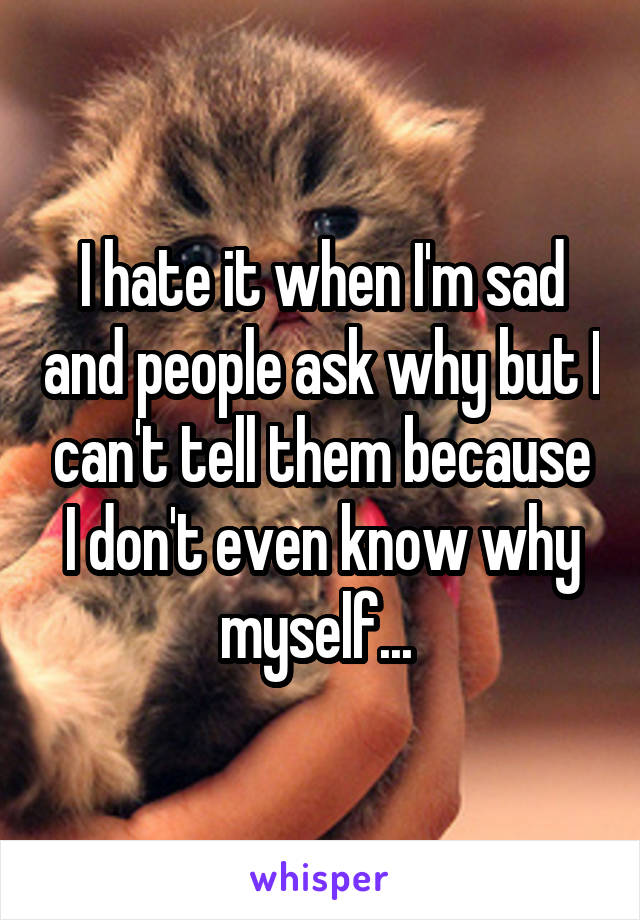 I hate it when I'm sad and people ask why but I can't tell them because I don't even know why myself... 