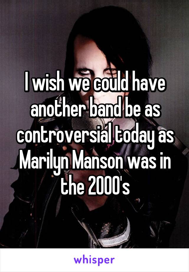 I wish we could have another band be as controversial today as Marilyn Manson was in the 2000's