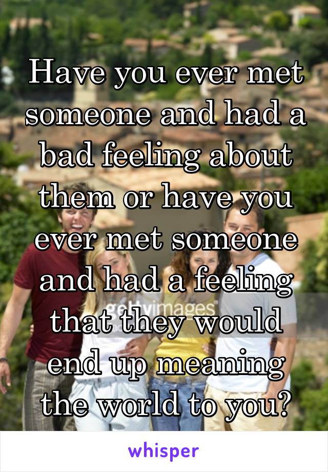 Have you ever met someone and had a bad feeling about them or have you ever met someone and had a feeling that they would end up meaning the world to you?