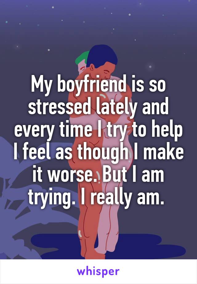 My boyfriend is so stressed lately and every time I try to help I feel as though I make it worse. But I am trying. I really am. 