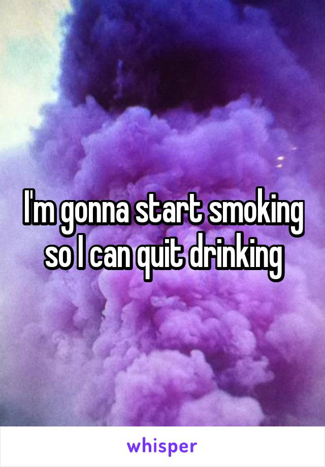 I'm gonna start smoking so I can quit drinking