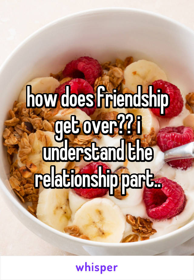 how does friendship get over?? i understand the relationship part..