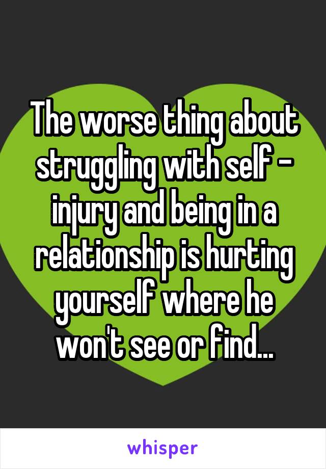 The worse thing about struggling with self - injury and being in a relationship is hurting yourself where he won't see or find...