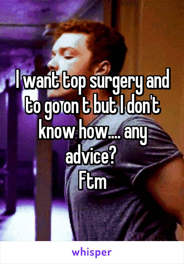 I want top surgery and to go on t but I don't know how.... any advice? 
Ftm