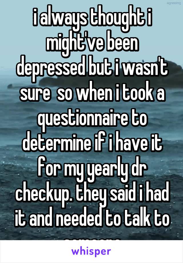 i always thought i might've been depressed but i wasn't sure  so when i took a questionnaire to determine if i have it for my yearly dr checkup. they said i had it and needed to talk to someone