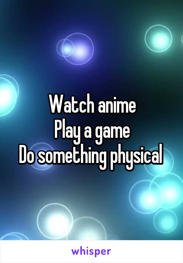 Watch anime
Play a game
Do something physical 