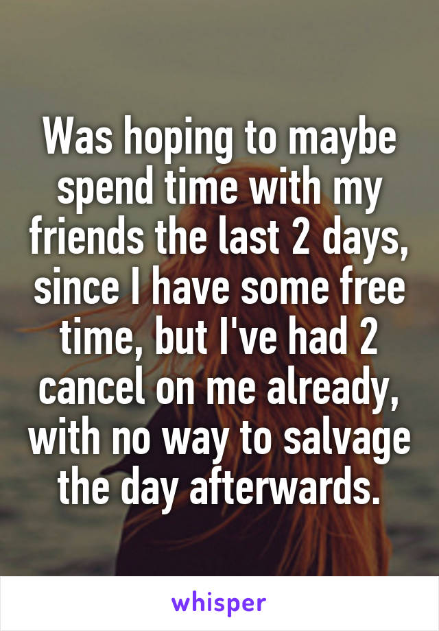 Was hoping to maybe spend time with my friends the last 2 days, since I have some free time, but I've had 2 cancel on me already, with no way to salvage the day afterwards.