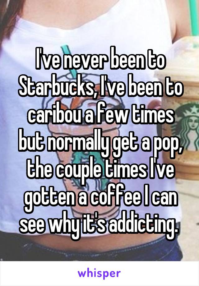 I've never been to Starbucks, I've been to caribou a few times but normally get a pop, the couple times I've gotten a coffee I can see why it's addicting. 