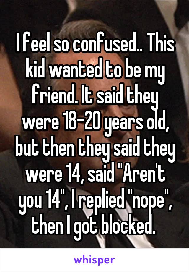 I feel so confused.. This kid wanted to be my friend. It said they were 18-20 years old, but then they said they were 14, said "Aren't you 14", I replied "nope", then I got blocked. 