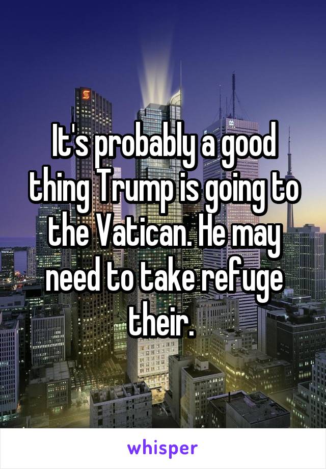 It's probably a good thing Trump is going to the Vatican. He may need to take refuge their. 