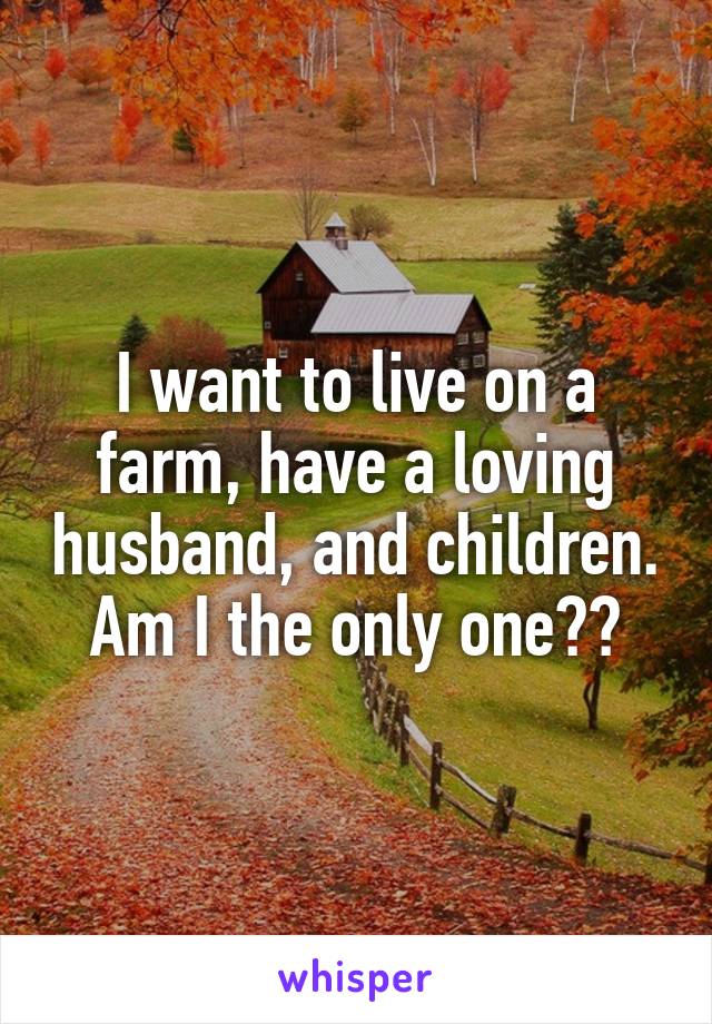 I want to live on a farm, have a loving husband, and children. Am I the only one??