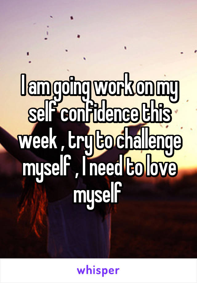 I am going work on my self confidence this week , try to challenge myself , I need to love myself 