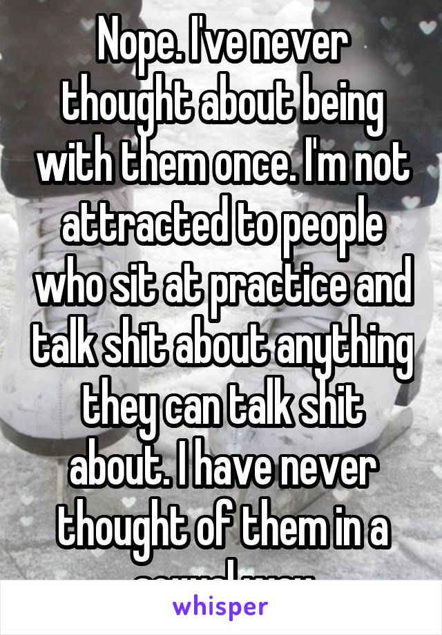 Nope. I've never thought about being with them once. I'm not attracted to people who sit at practice and talk shit about anything they can talk shit about. I have never thought of them in a sexual way