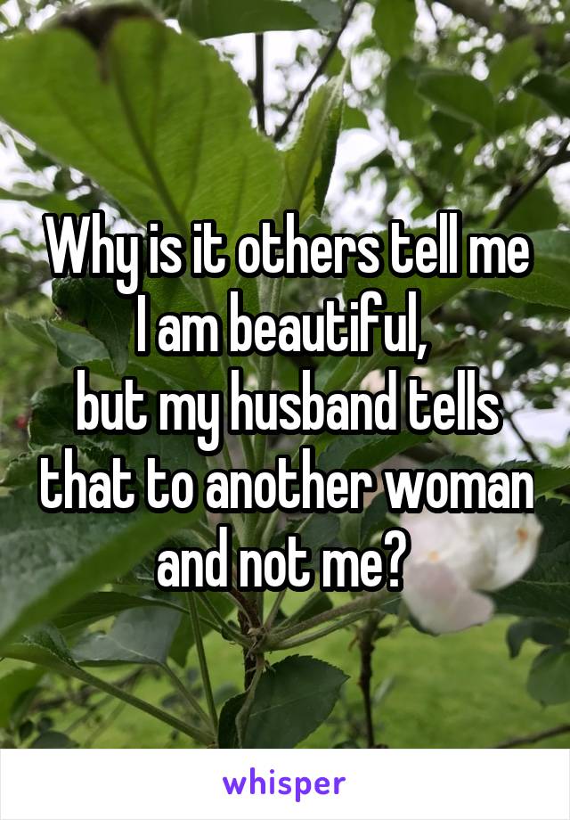 Why is it others tell me I am beautiful, 
but my husband tells that to another woman and not me? 