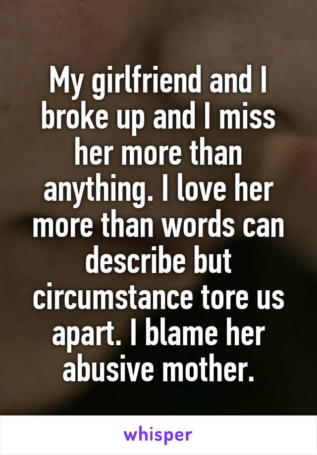 My girlfriend and I broke up and I miss her more than anything. I love her more than words can describe but circumstance tore us apart. I blame her abusive mother.