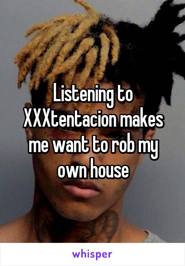 Listening to XXXtentacion makes me want to rob my own house