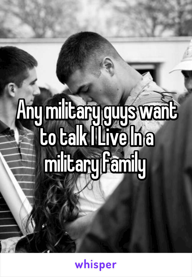 Any military guys want to talk I Live In a military family 