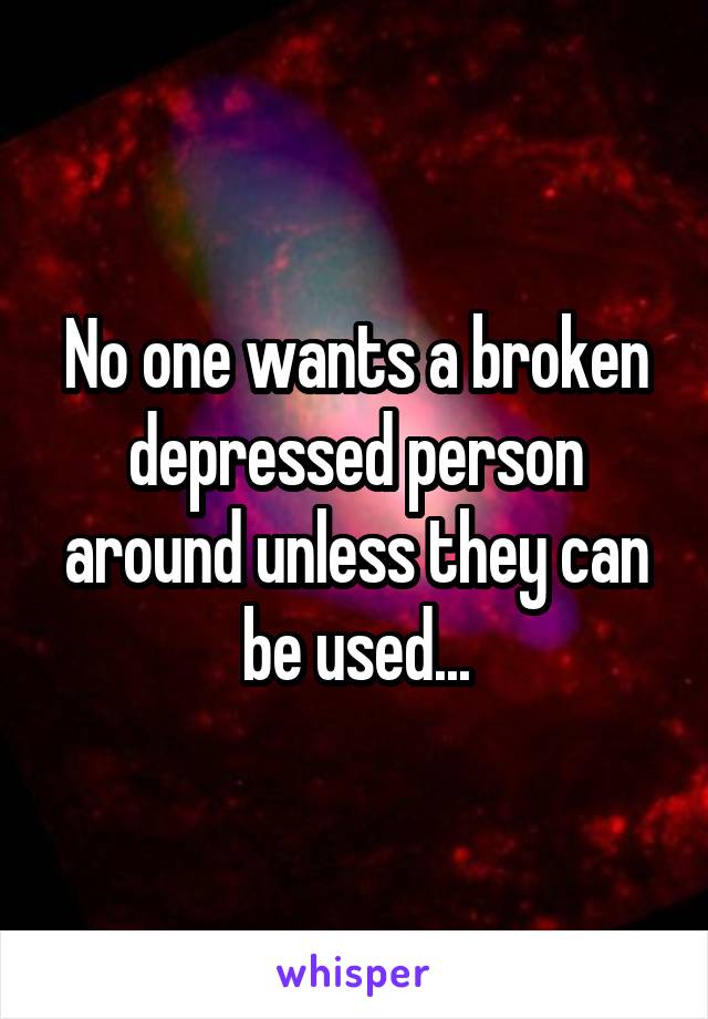 No one wants a broken depressed person around unless they can be used...
