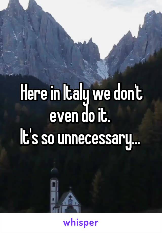 Here in Italy we don't even do it. 
It's so unnecessary... 