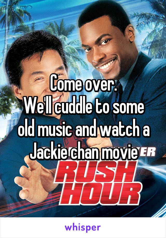 Come over.
We'll cuddle to some old music and watch a Jackie chan movie