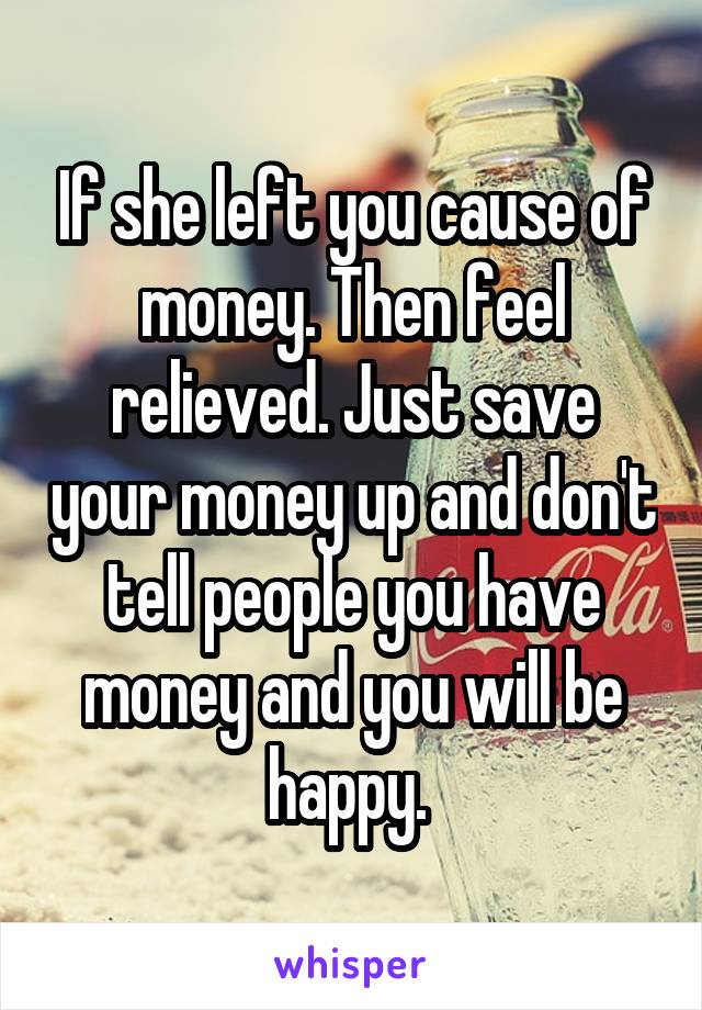 If she left you cause of money. Then feel relieved. Just save your money up and don't tell people you have money and you will be happy. 