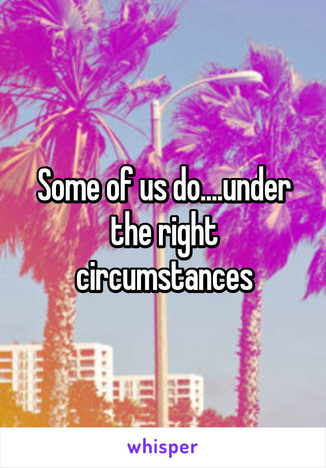 Some of us do....under the right circumstances