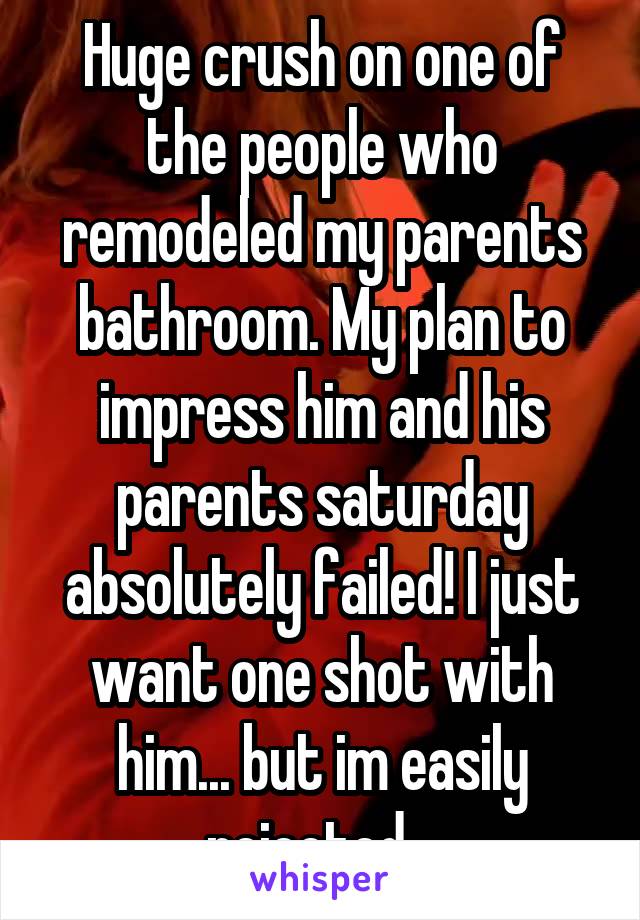 Huge crush on one of the people who remodeled my parents bathroom. My plan to impress him and his parents saturday absolutely failed! I just want one shot with him... but im easily rejected...