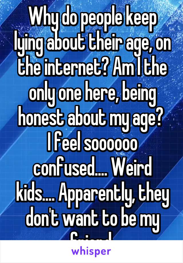Why do people keep lying about their age, on the internet? Am I the only one here, being honest about my age? 
I feel soooooo confused.... Weird kids.... Apparently, they don't want to be my friend.