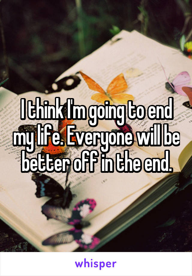 I think I'm going to end my life. Everyone will be better off in the end.